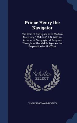 Prince Henry the Navigator: The Hero of Portugal and of Modern Discovery, 1394-1460 A.D. With an Account of Geographical Progress Throughout the M