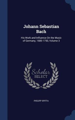 Johann Sebastian Bach: His Work and Influence On the Music of Germany, 1685-1750, Volume 3