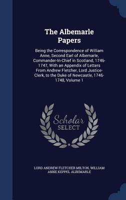 The Albemarle Papers: Being the Correspondence of William Anne, Second Earl of Albemarle, Commander-In-Chief in Scotland, 1746-1747, With an