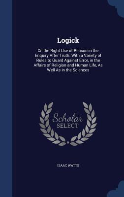 Logick: Cr, the Right Use of Reason in the Enquiry After Truth. With a Variety of Rules to Guard Against Error, in the Affairs