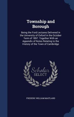 Township and Borough: Being the Ford Lectures Delivered in the University of Oxford in the October Term of 1897. Together With an Appendix o