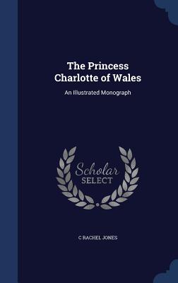 The Princess Charlotte of Wales: An Illustrated Monograph