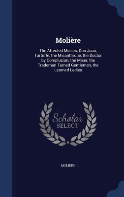Molière: The Affected Misses, Don Juan, Tartuffe, the Misanthrope, the Doctor by Complusion, the Miser, the Trademan Turned Gen