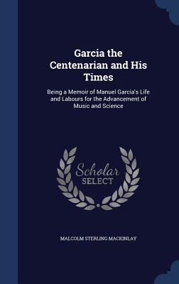Garcia the Centenarian and His Times: Being a Memoir of Manuel Garcia's Life and Labours for the Advancement of Music and Science