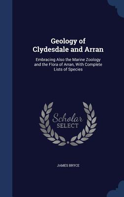 Geology of Clydesdale and Arran: Embracing Also the Marine Zoology and the Flora of Arran, With Complete Lists of Species