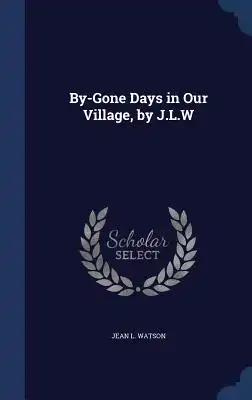 By-Gone Days in Our Village, by J.L.W