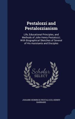 Pestalozzi and Pestalozzianism: Life, Educational Principles, and Methods of John Henry Pestalozzi; With Biographical Sketches of Several of His Assis