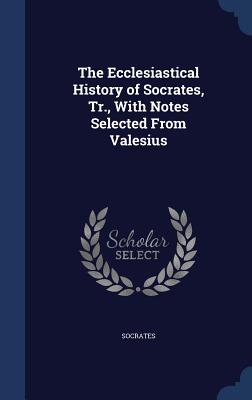 The Ecclesiastical History of Socrates, Tr., With Notes Selected From Valesius