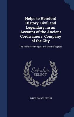 Helps to Hereford History, Civil and Legendary, in an Account of the Ancient Cordwainers' Company of the City: The Mordiford Dragon; and Other Subject