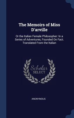 The Memoirs of Miss D'arville: Or the Italian Female Philosopher: In a Series of Adventures, Founded On Fact. Translated From the Italian