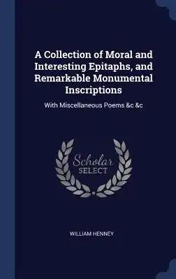 A Collection of Moral and Interesting Epitaphs, and Remarkable Monumental Inscriptions: With Miscellaneous Poems &c &c