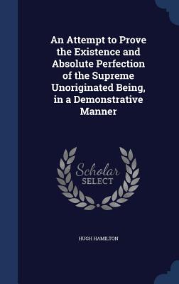 An Attempt to Prove the Existence and Absolute Perfection of the Supreme Unoriginated Being, in a Demonstrative Manner