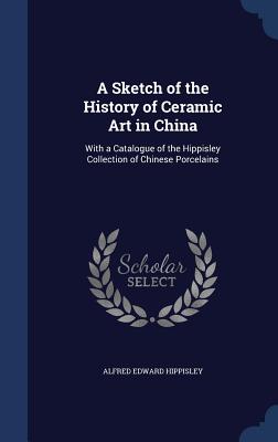 A Sketch of the History of Ceramic Art in China: With a Catalogue of the Hippisley Collection of Chinese Porcelains
