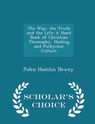 The Way, the Truth and the Life: A Hand Book of Christian Theosophy, Healing and Pschychic Culture - Scholar's Choice Edition