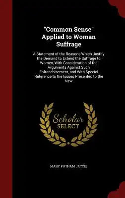 Common Sense Applied to Woman Suffrage: A Statement of the Reasons Which Justify the Demand to Extend the Suffrage to Women, with Consideration of the