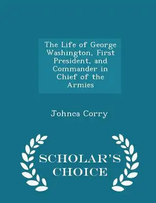The Life of George Washington, First President, and Commander in Chief of the Armies - Scholar's Choice Edition