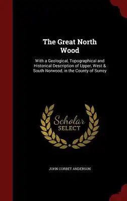 The Great North Wood: With a Geological, Topographical and Historical Description of Upper, West & South Norwood, in the County of Surrey