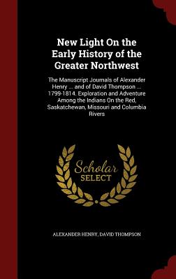 New Light on the Early History of the Greater Northwest: The Manuscript Journals of Alexander Henry ... and of David Thompson ... 1799-1814. Explorati