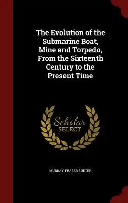 The Evolution of the Submarine Boat, Mine and Torpedo, from the Sixteenth Century to the Present Time
