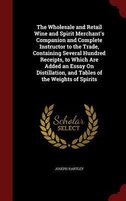 The Wholesale and Retail Wine and Spirit Merchant's Companion and Complete Instructor to the Trade, Containing Several Hundred Receipts, to Which Are
