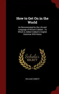 How to Get on in the World: As Demonstrated by the Life and Language of William Cobbett: To Which Is Added Cobbett's English Grammar with Notes