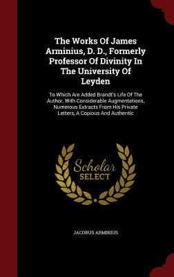 The Works Of James Arminius, D. D., Formerly Professor Of Divinity In The University Of Leyden: To Which Are Added Brandt's Life Of The Author, With C