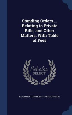 Standing Orders ... Relating to Private Bills, and Other Matters. With Table of Fees
