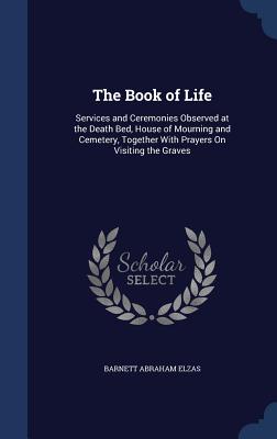 The Book of Life: Services and Ceremonies Observed at the Death Bed, House of Mourning and Cemetery, Together With Prayers On Visiting t