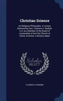 Christian Science: Its Religious Philosophy. A Lecture Delivered by Hon. Clarence A. Buskirk, C.S. as a Member of the Board of Lectureshi