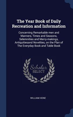 The Year Book of Daily Recreation and Information: Concerning Remarkable men and Manners, Times and Seasons, Selemnities and Merry-makings, Antiquitie