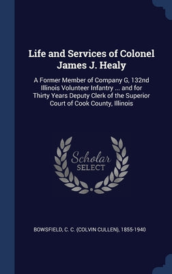 Life and Services of Colonel James J. Healy: A Former Member of Company G, 132nd Illinois Volunteer Infantry ... and for Thirty Years Deputy Clerk of