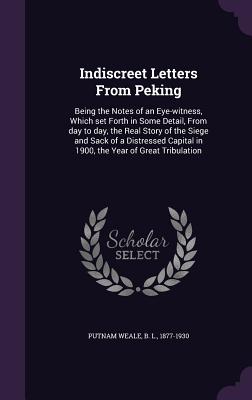 Indiscreet Letters from Peking: Being the Notes of an Eye-Witness, Which Set Forth in Some Detail, from Day to Day, the Real Story of the Siege and Sa