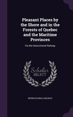 Pleasant Places by the Shore and in the Forests of Quebec and the Maritime Provinces: Via the Intercolonial Railway