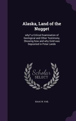 Alaska, Land of the Nugget: Why? a Critical Examination of Geological and Other Testimony, Showing How and Why Gold Was Deposited in Polar Lands