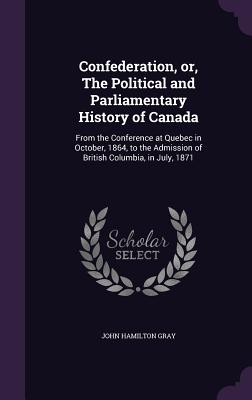 Confederation, Or, the Political and Parliamentary History of Canada: From the Conference at Quebec in October, 1864, to the Admission of British Colu