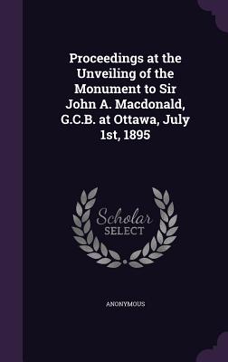Proceedings at the Unveiling of the Monument to Sir John A. MacDonald, G.C.B. at Ottawa, July 1st, 1895