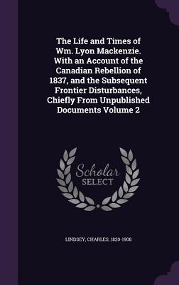 The Life and Times of Wm. Lyon MacKenzie. with an Account of the Canadian Rebellion of 1837, and the Subsequent Frontier Disturbances, Chiefly from Un