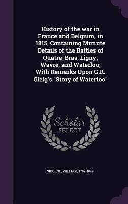History of the War in France and Belgium, in 1815, Containing Munute Details of the Battles of Quatre-Bras, Ligny, Wavre, and Waterloo; With Remarks U