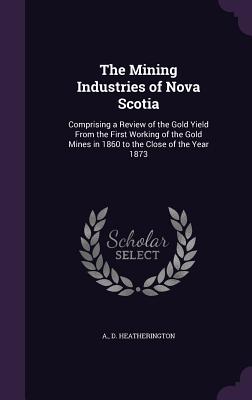 The Mining Industries of Nova Scotia: Comprising a Review of the Gold Yield from the First Working of the Gold Mines in 1860 to the Close of the Year