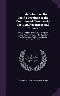 British Columbia, the Pacific Province of the Dominion of Canada--Its Position, Resources and Climate: A New Field for Farming, Ranching and Mining Al