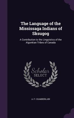 The Language of the Mississaga Indians of Sksugog: A Contribution to the Linguistics of the Algonkian Tribes of Canada