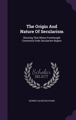 The Origin And Nature Of Secularism: Showing That Where Freethought Commonly Ends Secularism Begins