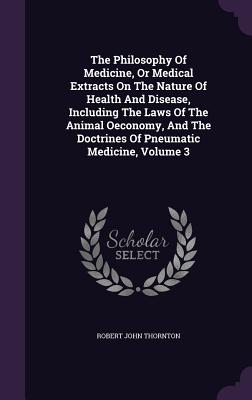 The Philosophy of Medicine, or Medical Extracts on the Nature of Health and Disease, Including the Laws of the Animal Oeconomy, and the Doctrines of P