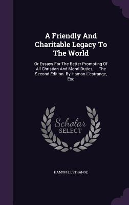 A Friendly and Charitable Legacy to the World: Or Essays for the Better Promoting of All Christian and Moral Duties, ... the Second Edition. by Hamon