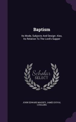 Baptism: Its Mode, Subjects and Design: Also, Its Relation to the Lord's Supper