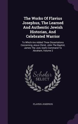 The Works Of Flavius Josephus, The Learned And Authentic Jewish Historian, And Celebrated Warrior: To Which Are Added Three Dissertations Concerning J