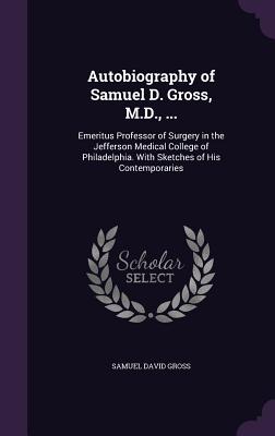 Autobiography of Samuel D. Gross, M.D., ...: Emeritus Professor of Surgery in the Jefferson Medical College of Philadelphia. With Sketches of His Cont