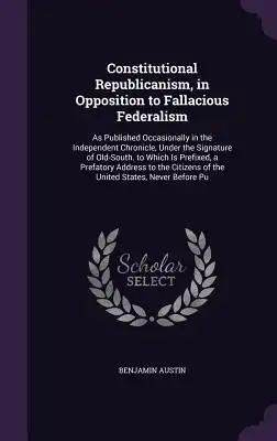 Constitutional Republicanism, in Opposition to Fallacious Federalism: As Published Occasionally in the Independent Chronicle, Under the Signature of O