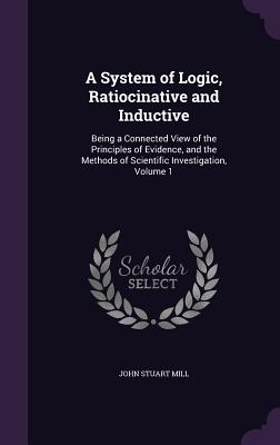A System of Logic, Ratiocinative and Inductive: Being a Connected View of the Principles of Evidence, and the Methods of Scientific Investigation, Vol