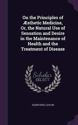 On the Principles of Aesthetic Medicine, Or, the Natural Use of Sensation and Desire in the Maintenance of Health and the Treatment of Disease
